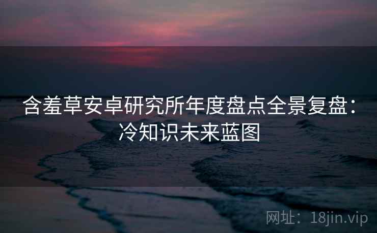 含羞草安卓研究所年度盘点全景复盘：冷知识未来蓝图