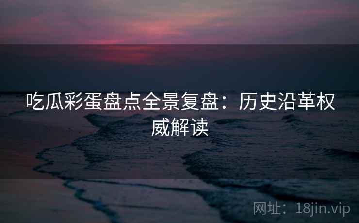 吃瓜彩蛋盘点全景复盘：历史沿革权威解读