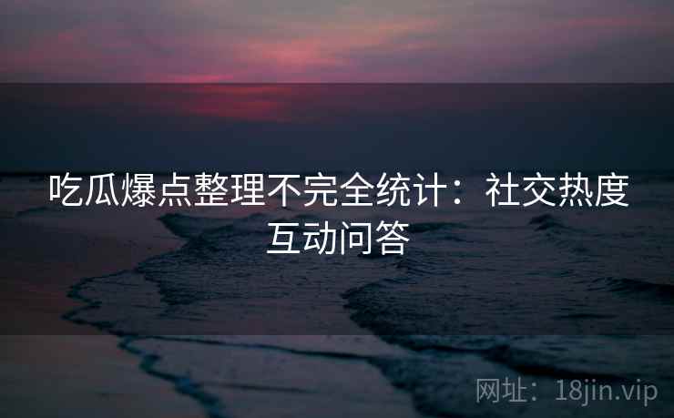 吃瓜爆点整理不完全统计：社交热度互动问答