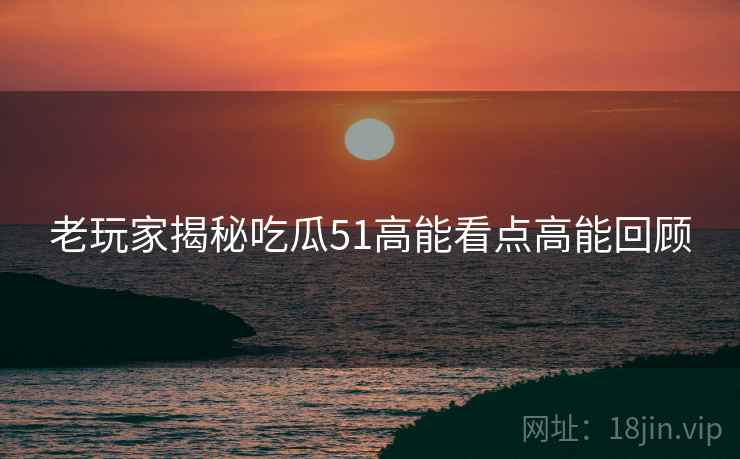 老玩家揭秘吃瓜51高能看点高能回顾
