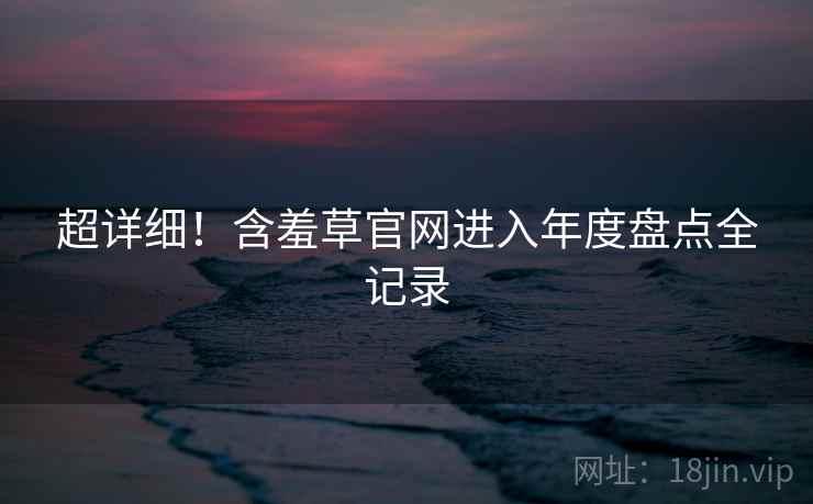 超详细！含羞草官网进入年度盘点全记录
