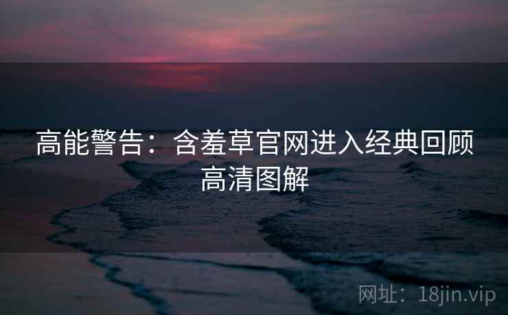 高能警告：含羞草官网进入经典回顾高清图解