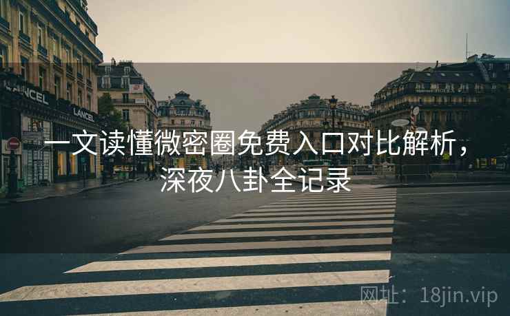 一文读懂微密圈免费入口对比解析，深夜八卦全记录