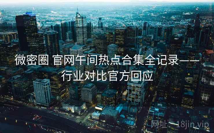 微密圈 官网午间热点合集全记录——行业对比官方回应