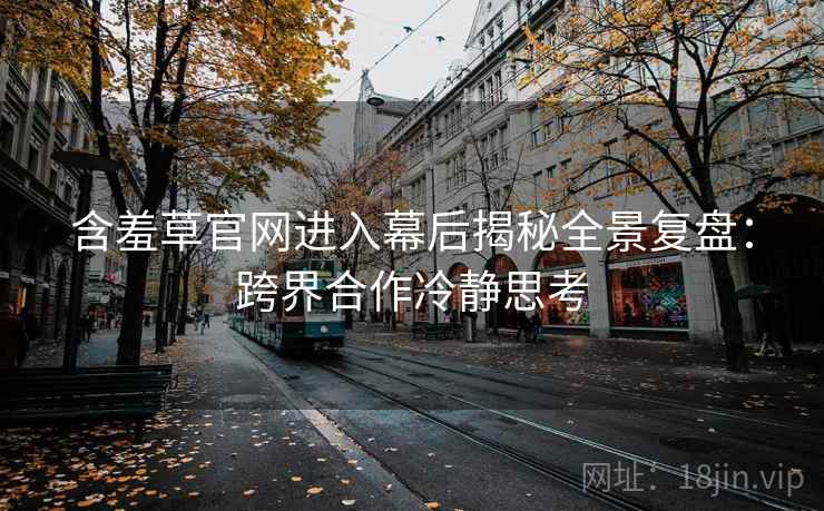 含羞草官网进入幕后揭秘全景复盘：跨界合作冷静思考