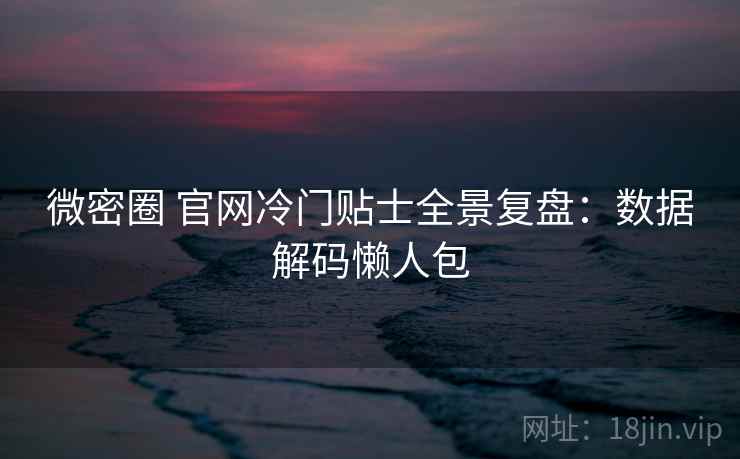 微密圈 官网冷门贴士全景复盘：数据解码懒人包