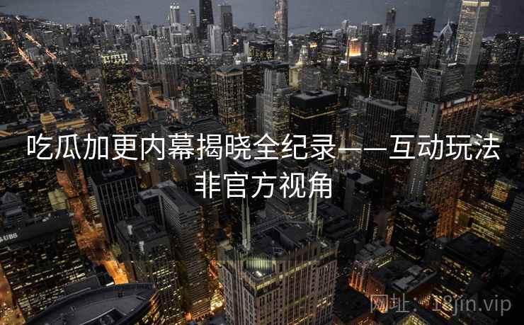 吃瓜加更内幕揭晓全纪录——互动玩法非官方视角