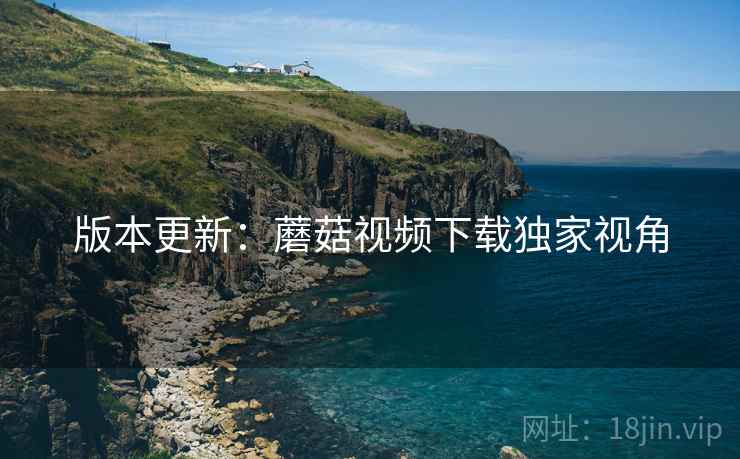 版本更新：蘑菇视频下载独家视角